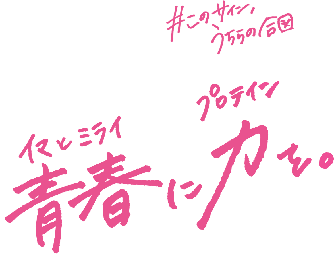 このサイン、うちらの合図。青春（イマとミライ）に力（プロテイン）を。